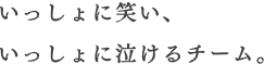 いっしょに笑い、いっしょに泣けるチーム。