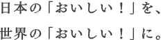 日本の「おいしい！」を、世界の「おいしい！」に。