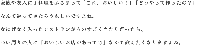 家族や友人に手料理をふるまって「これ、おいしい！」「どうやって作ったの？」なんて返ってきたらうれしいですよね。なにげなく入ったレストランがものすごく当たりだったら、つい周りの人に「おいしいお店があってさ」なんて教えたくなりますよね。