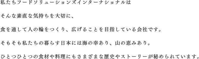 私たちフードソリューションズインターナショナルはそんな素直な気持ちを大切に、食を通して人の輪をつくり、広げることを目指している会社です。そもそも私たちの暮らす日本には海の幸あり、山の恵みあり。ひとつひとつの食材や料理にもさまざまな歴史やストーリーが秘められています。