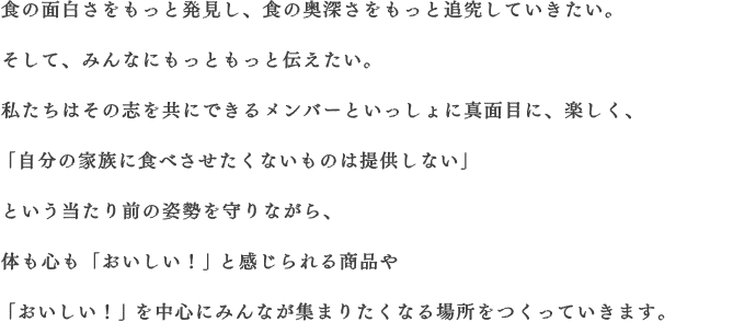 食の面白さをもっと発見し、食の奥深さをもっと追究していきたい。そして、みんなにもっともっと伝えたい。私たちはその志を共にできるメンバーといっしょに真面目に、楽しく、「自分の家族に食べさせたくないものは提供しない」という当たり前の姿勢を守りながら、体も心も「おいしい！」と感じられる商品や「おいしい！」を中心にみんなが集まりたくなる場所をつくっていきます。