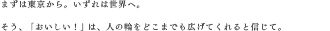 まずは東京から。いずれは世界へ。そう、「おいしい！」は、人の輪をどこまでも広げてくれると信じて。
